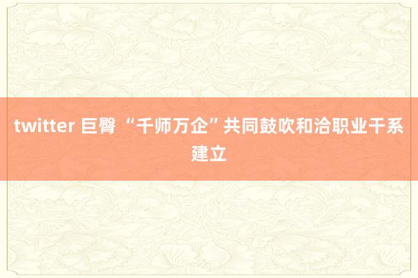 twitter 巨臀 “千师万企”共同鼓吹和洽职业干系建立