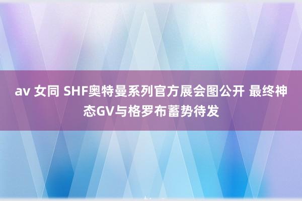 av 女同 SHF奥特曼系列官方展会图公开 最终神态GV与格罗布蓄势待发
