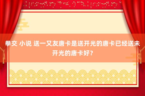 拳交 小说 送一又友唐卡是送开光的唐卡已经送未开光的唐卡好？