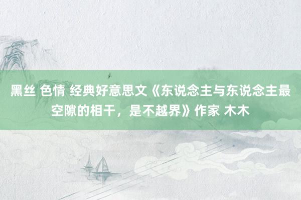 黑丝 色情 经典好意思文《东说念主与东说念主最空隙的相干，是不越界》作家 木木