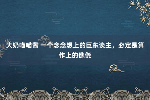 大奶喵喵酱 一个念念想上的巨东谈主,必定是算作上的僬侥