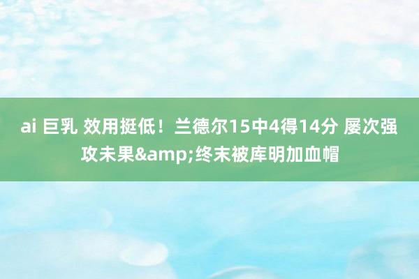 ai 巨乳 效用挺低！兰德尔15中4得14分 屡次强攻未果&终末被库明加血帽
