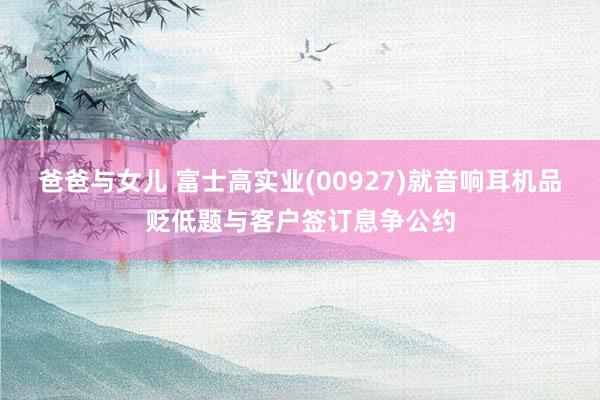 爸爸与女儿 富士高实业(00927)就音响耳机品贬低题与客户签订息争公约