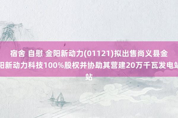 宿舍 自慰 金阳新动力(01121)拟出售尚义县金阳新动力科技100%股权并协助其营建20万千瓦发电站
