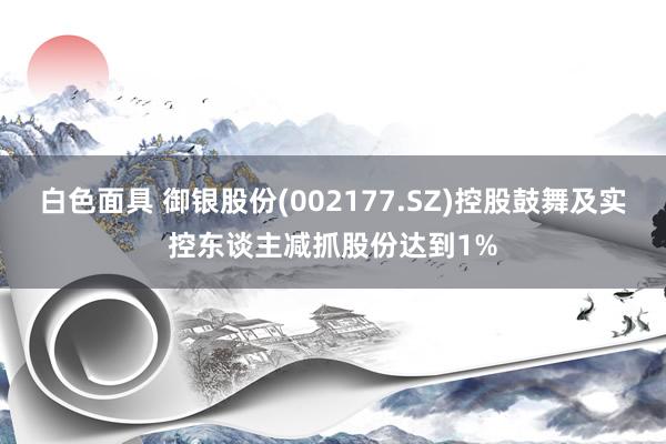 白色面具 御银股份(002177.SZ)控股鼓舞及实控东谈主减抓股份达到1%
