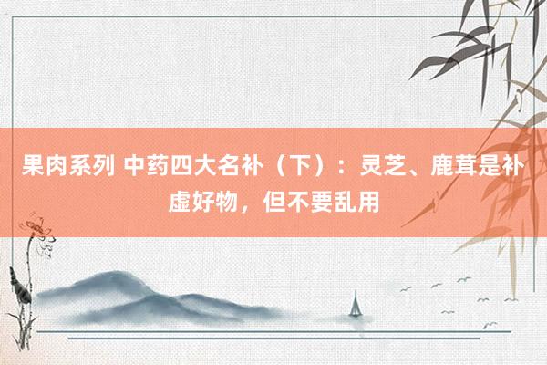果肉系列 中药四大名补（下）：灵芝、鹿茸是补虚好物，但不要乱用
