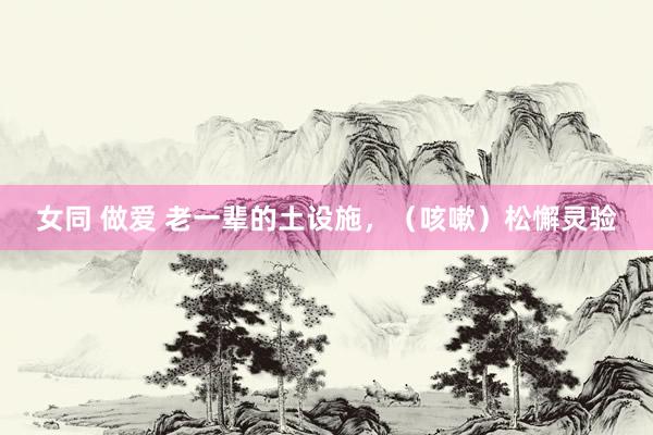 女同 做爱 老一辈的土设施，（咳嗽）松懈灵验