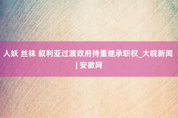 人妖 丝袜 叙利亚过渡政府持重继承职权_大皖新闻 | 安徽网