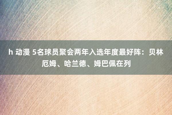 h 动漫 5名球员聚会两年入选年度最好阵：贝林厄姆、哈兰德、姆巴佩在列