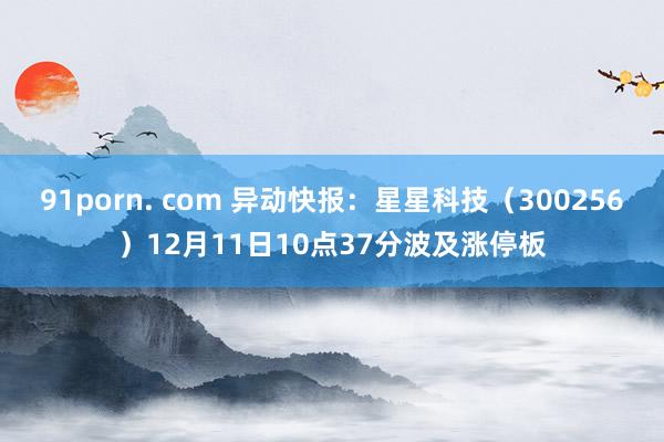 91porn. com 异动快报：星星科技（300256）12月11日10点37分波及涨停板
