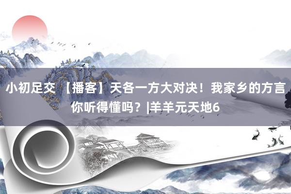 小初足交 【播客】天各一方大对决！我家乡的方言你听得懂吗？|羊羊元天地6
