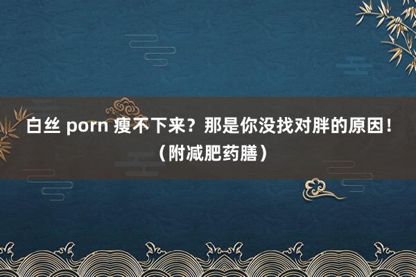 白丝 porn 瘦不下来？那是你没找对胖的原因！（附减肥药膳）