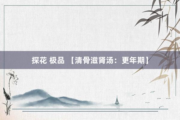 探花 极品 【清骨滋肾汤：更年期】