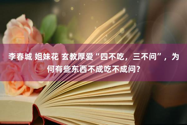 李春城 姐妹花 玄教厚爱“四不吃，三不问”，为何有些东西不成吃不成问？