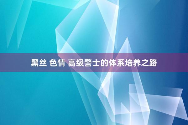 黑丝 色情 高级警士的体系培养之路
