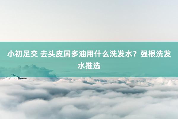 小初足交 去头皮屑多油用什么洗发水？强根洗发水推选