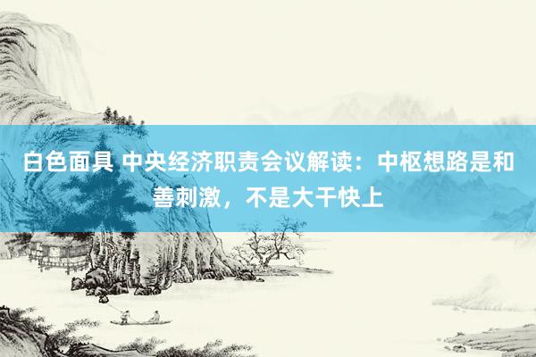 白色面具 中央经济职责会议解读:中枢想路是和善刺激,不是大干快上