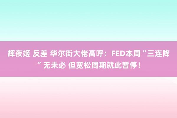 辉夜姬 反差 华尔街大佬高呼：FED本周“三连降”无未必 但宽松周期就此暂停！