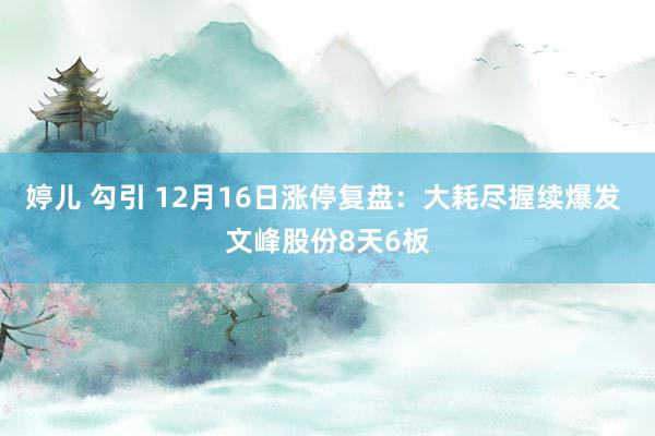 婷儿 勾引 12月16日涨停复盘:大耗尽握续爆发 文峰股份8天6板
