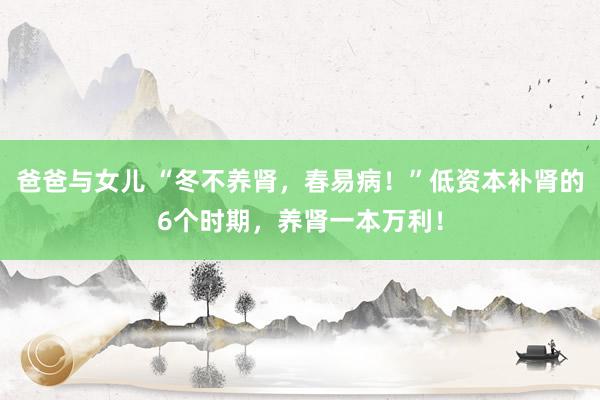 爸爸与女儿 “冬不养肾，春易病！”低资本补肾的6个时期，养肾一本万利！