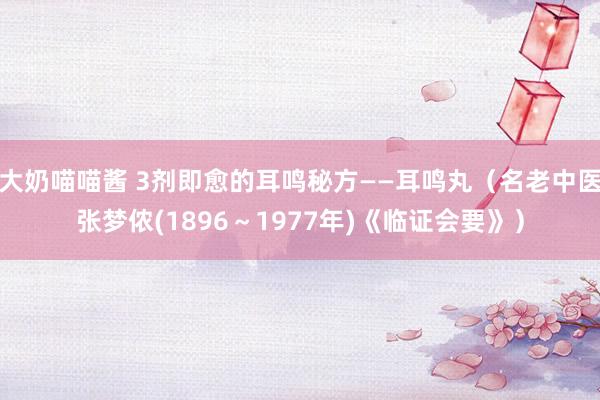 大奶喵喵酱 3剂即愈的耳鸣秘方——耳鸣丸（名老中医张梦侬(1896～1977年)《临证会要》）