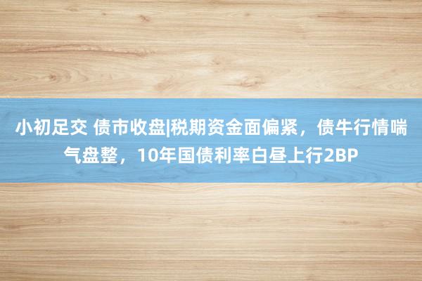 小初足交 债市收盘|税期资金面偏紧，债牛行情喘气盘整，10年国债利率白昼上行2BP
