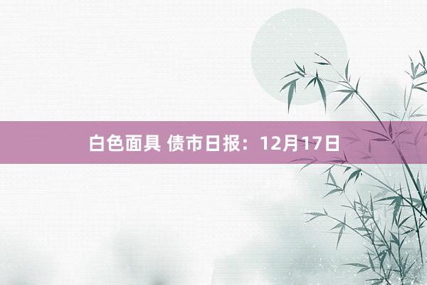 白色面具 债市日报：12月17日