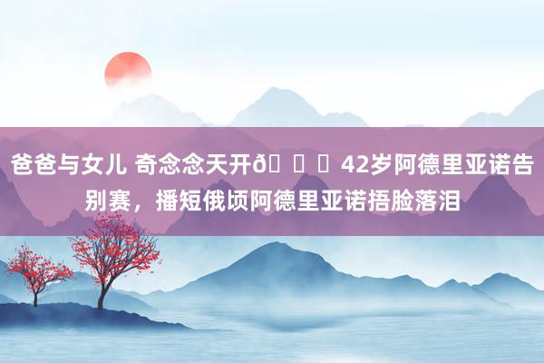 爸爸与女儿 奇念念天开👑42岁阿德里亚诺告别赛，播短俄顷阿德里亚诺捂脸落泪
