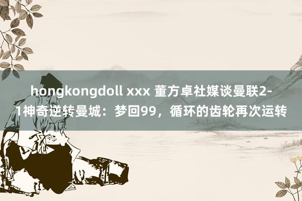 hongkongdoll xxx 董方卓社媒谈曼联2-1神奇逆转曼城:梦回99,循环的齿轮再次运转