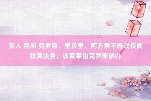 黑人 巨屌 克罗斯、里贝里、阿方索不雅战传闻联赛决赛，该赛事由克罗斯创办