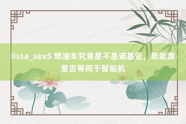 lissa_sex5 燃油车究竟是不是诺基亚，新能源是否等同于智能机