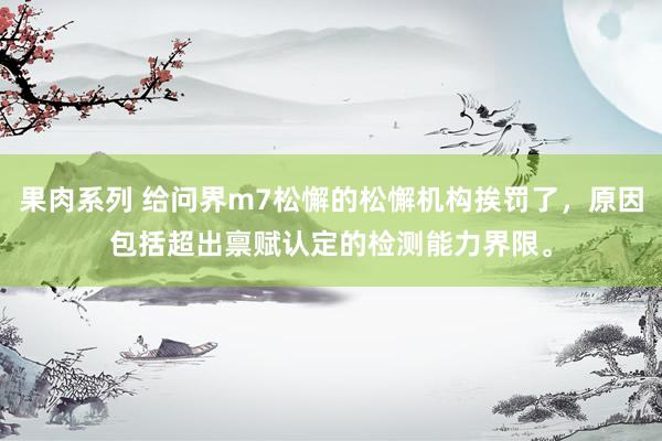 果肉系列 给问界m7松懈的松懈机构挨罚了,原因包括超出禀赋认定的检测能力界限。