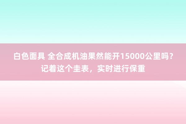 白色面具 全合成机油果然能开15000公里吗？记着这个圭表，实时进行保重