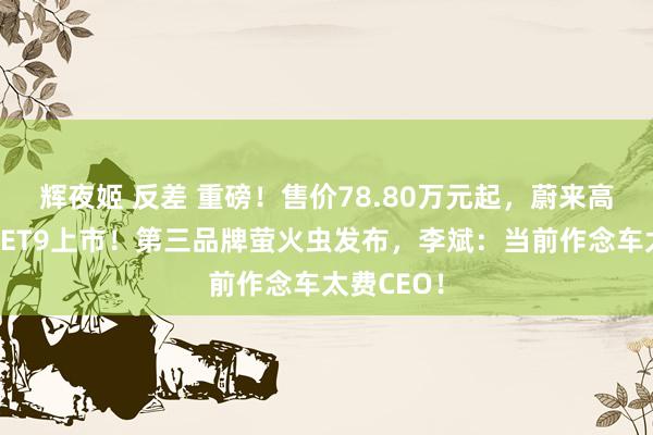辉夜姬 反差 重磅！售价78.80万元起，蔚来高端行政车ET9上市！第三品牌萤火虫发布，李斌：当前作念车太费CEO！