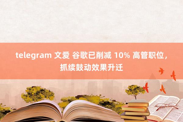 telegram 文爱 谷歌已削减 10% 高管职位，抓续鼓动效果升迁