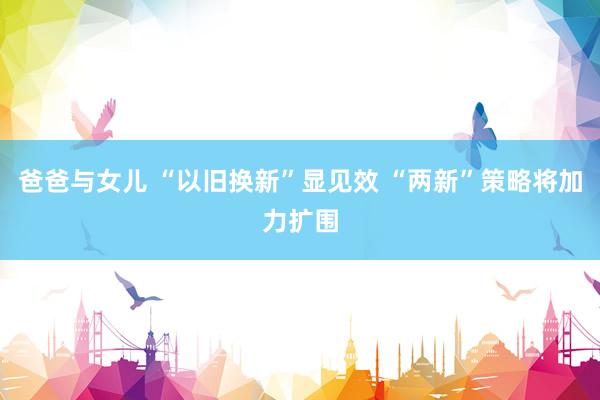 爸爸与女儿 “以旧换新”显见效 “两新”策略将加力扩围