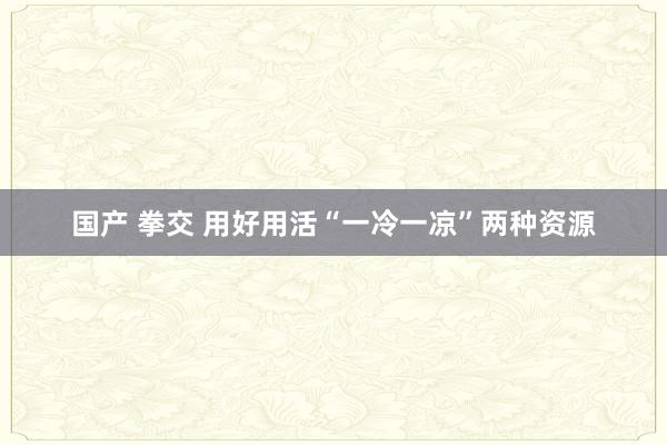 国产 拳交 用好用活“一冷一凉”两种资源