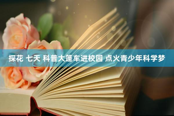 探花 七天 科普大篷车进校园 点火青少年科学梦