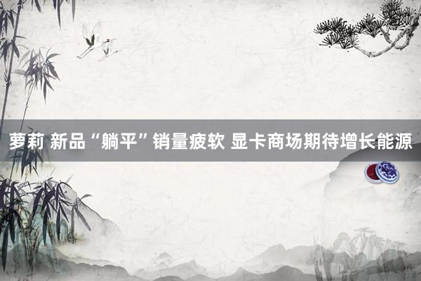 萝莉 新品“躺平”销量疲软 显卡商场期待增长能源
