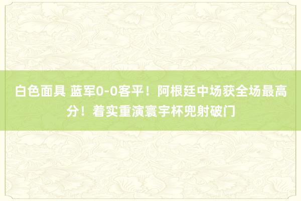 白色面具 蓝军0-0客平！阿根廷中场获全场最高分！着实重演寰宇杯兜射破门