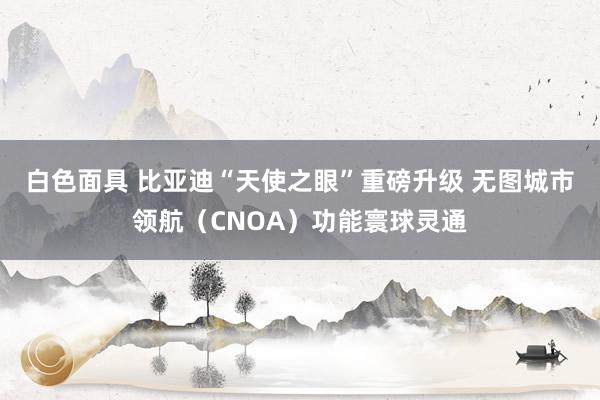 白色面具 比亚迪“天使之眼”重磅升级 无图城市领航（CNOA）功能寰球灵通