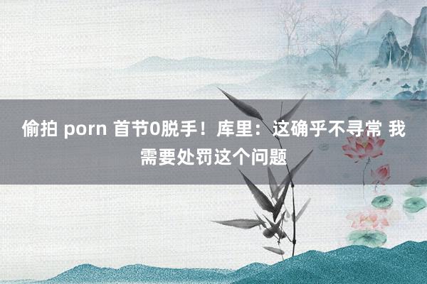 偷拍 porn 首节0脱手！库里：这确乎不寻常 我需要处罚这个问题