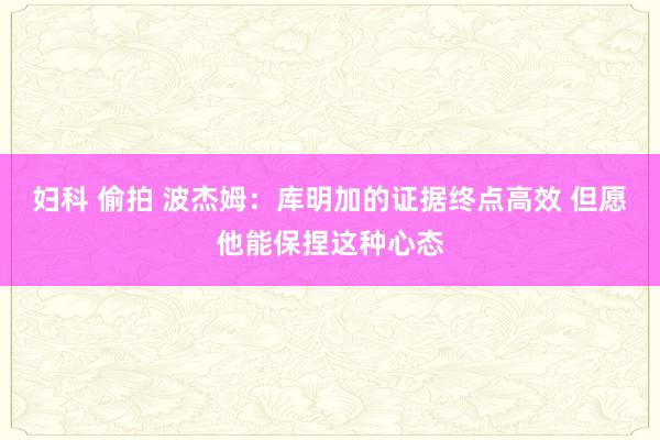 妇科 偷拍 波杰姆：库明加的证据终点高效 但愿他能保捏这种心态