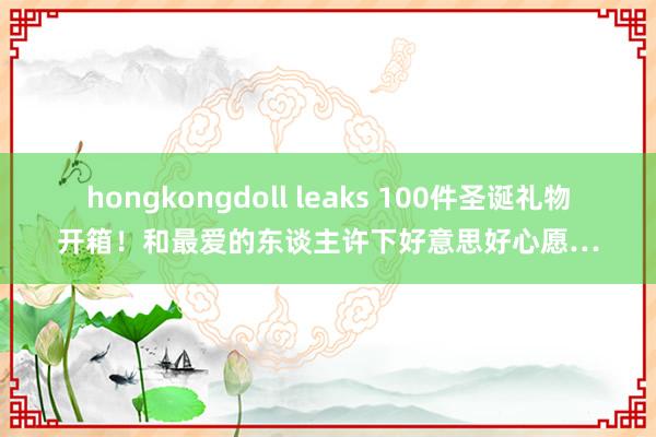 hongkongdoll leaks 100件圣诞礼物开箱！和最爱的东谈主许下好意思好心愿…