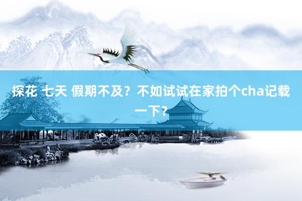 探花 七天 假期不及？不如试试在家拍个cha记载一下？