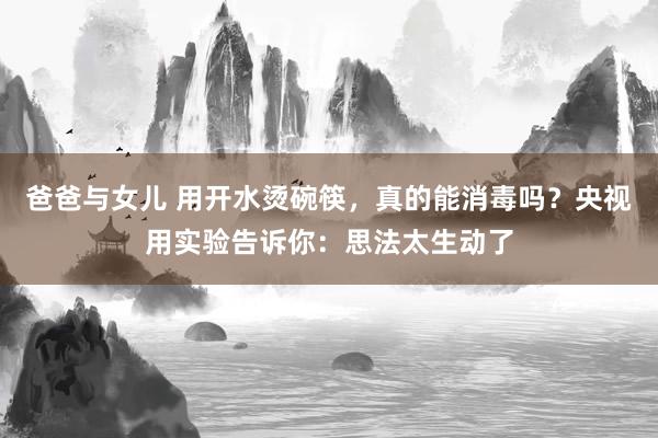 爸爸与女儿 用开水烫碗筷，真的能消毒吗？央视用实验告诉你：思法太生动了