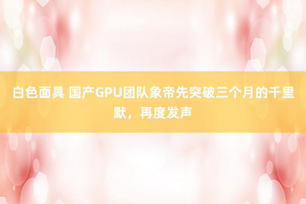 白色面具 国产GPU团队象帝先突破三个月的千里默，再度发声
