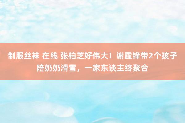 制服丝袜 在线 张柏芝好伟大！谢霆锋带2个孩子陪奶奶滑雪，一家东谈主终聚合
