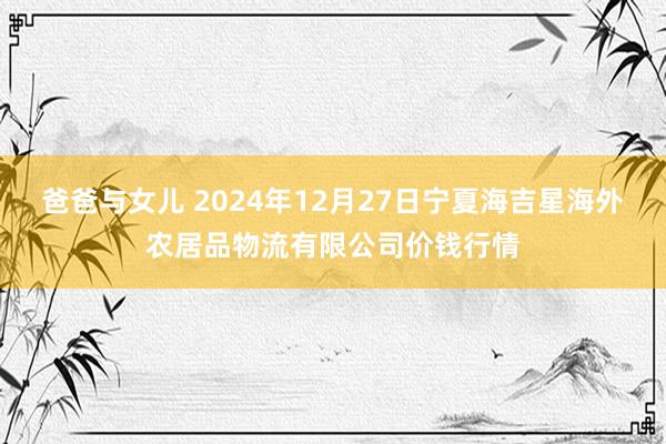 爸爸与女儿 2024年12月27日宁夏海吉星海外农居品物流有限公司价钱行情