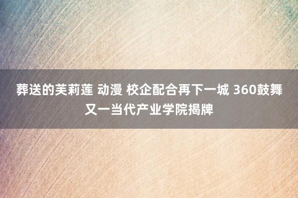 葬送的芙莉莲 动漫 校企配合再下一城 360鼓舞又一当代产业学院揭牌